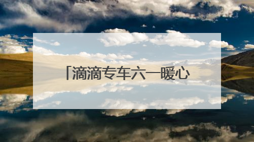滴滴专车六一暖心联动：17城童趣彩蛋车惊喜上线 46城司机亲子活动