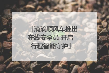 滴滴顺风车推出在线安全员 开启行程智能守护