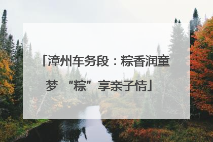 漳州车务段：粽香润童梦 “粽”享亲子情