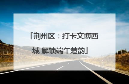 荆州区：打卡文博西城 解锁端午楚韵