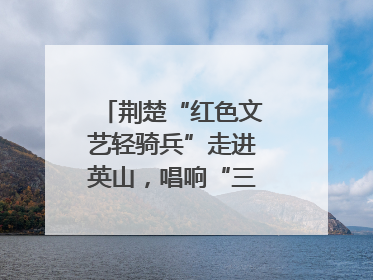 荆楚“红色文艺轻骑兵”走进英山，唱响“三大精神”