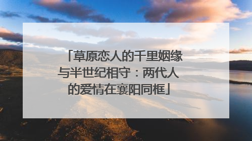 草原恋人的千里姻缘与半世纪相守：两代人的爱情在襄阳同框