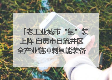 老工业城市“氢”装上阵 自贡市自流井区全产业链冲刺氢能装备制造新高地｜美好生活有“盐”味
