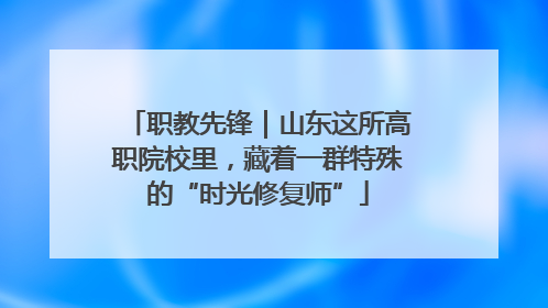 职教先锋｜山东这所高职院校里，藏着一群特殊的“时光修复师”