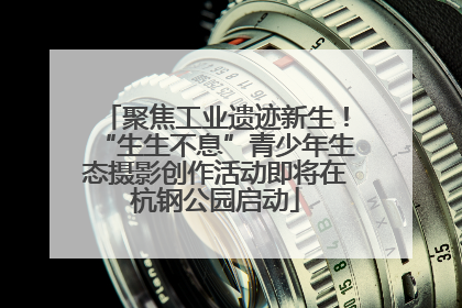 聚焦工业遗迹新生！“生生不息”青少年生态摄影创作活动即将在杭钢公园启动