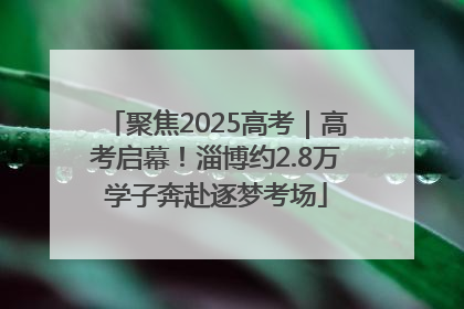 聚焦2025高考｜高考启幕！淄博约2.8万学子奔赴逐梦考场