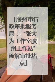 胶州市行政审批服务局：“张大为工作室胶州工作站”破解审批堵点