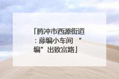 腾冲市西源街道：藤编小车间 “编”出致富路
