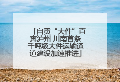 自贡“大件”直奔泸州 川南首条千吨级大件运输通道建设加速推进