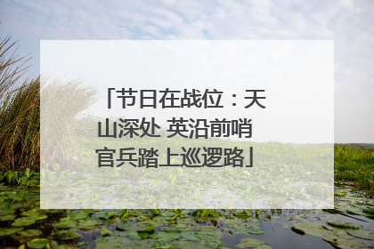 节日在战位：天山深处 英沿前哨官兵踏上巡逻路