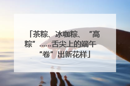 茶粽、冰咖粽、“高粽”……舌尖上的端午“卷”出新花样