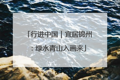 行进中国｜宜居锦州：绿水青山入画来