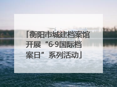 衡阳市城建档案馆开展“6·9国际档案日”系列活动