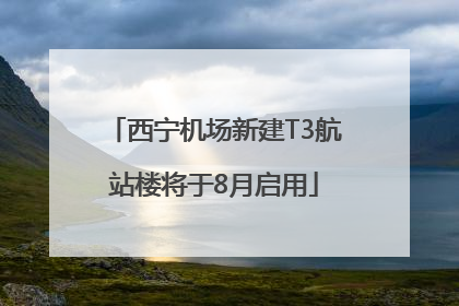 西宁机场新建T3航站楼将于8月启用