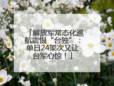 解放军常态化巡航震慑“台独”：单日24架次又让台军心惊！