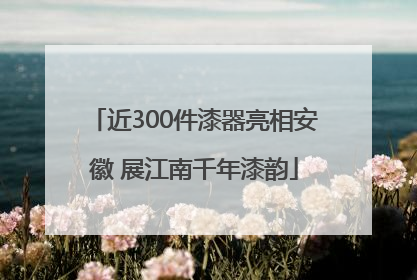 近300件漆器亮相安徽 展江南千年漆韵