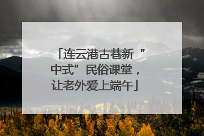 连云港古巷新“中式”民俗课堂，让老外爱上端午