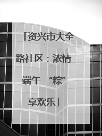 资兴市大全路社区：浓情端午 “粽”享欢乐
