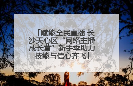 赋能全民直播 长沙天心区“网络主播成长营”新手季助力技能与信心齐飞