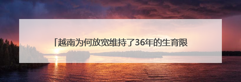 越南为何放宽维持了36年的生育限制？已是老龄化速度最快的国家之一