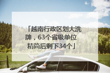 越南行政区划大洗牌，63个省级单位精简后剩下34个