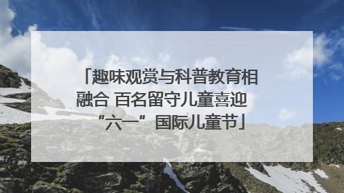 趣味观赏与科普教育相融合 百名留守儿童喜迎“六一”国际儿童节