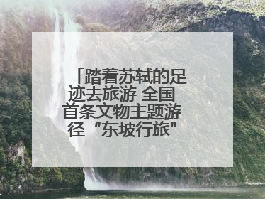 踏着苏轼的足迹去旅游 全国首条文物主题游径“东坡行旅”首期建设上新