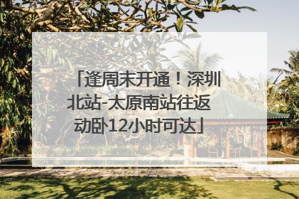 逢周末开通！深圳北站-太原南站往返动卧12小时可达