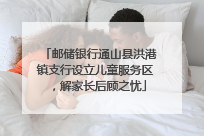 邮储银行通山县洪港镇支行设立儿童服务区，解家长后顾之忧