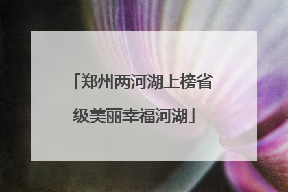 郑州两河湖上榜省级美丽幸福河湖