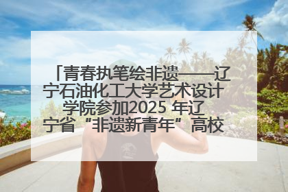 青春执笔绘非遗——辽宁石油化工大学艺术设计学院参加2025 年辽宁省“非遗新青年”高校优秀作品推荐活动