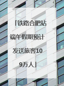 铁路合肥站端午假期预计发送旅客109万人