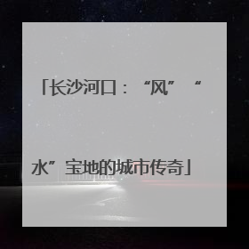 长沙河口：“风”“水”宝地的城市传奇