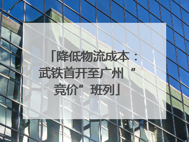降低物流成本：武铁首开至广州“竞价”班列