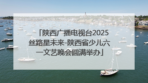 陕西广播电视台2025丝路星未来-陕西省少儿六一文艺晚会圆满举办