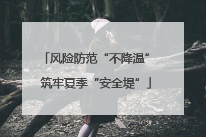 风险防范“不降温” 筑牢夏季“安全堤”