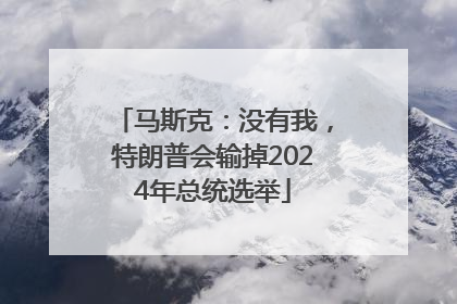 马斯克：没有我，特朗普会输掉2024年总统选举