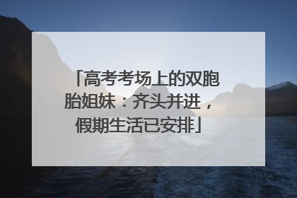 高考考场上的双胞胎姐妹：齐头并进，假期生活已安排