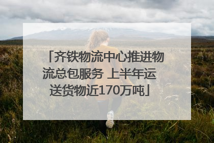 齐铁物流中心推进物流总包服务 上半年运送货物近170万吨