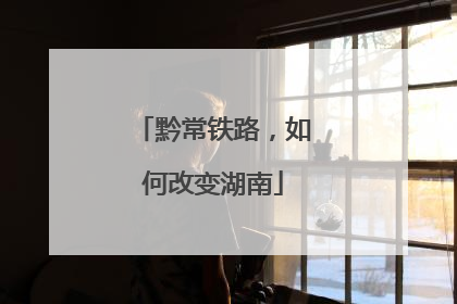 黔常铁路，如何改变湖南