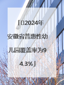 ﻿2024年安徽省普惠性幼儿园覆盖率为94.3%