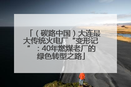 （碳路中国）大连最大传统火电厂“变形记”：40年燃煤老厂的绿色转型之路