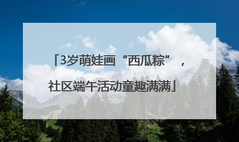 3岁萌娃画“西瓜粽”，社区端午活动童趣满满