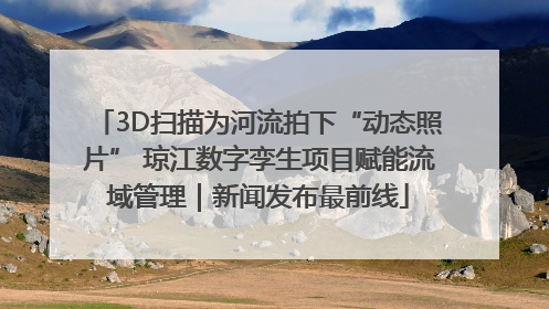 3D扫描为河流拍下“动态照片” 琼江数字孪生项目赋能流域管理｜新闻发布最前线