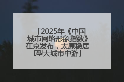 2025年《中国城市网络形象指数》在京发布，太原稳居I型大城市中游