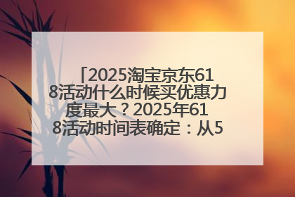 2025淘宝京东618活动什么时候买优惠力度最大？2025年618活动时间表确定：从5月13日20:00至6月18日24时
