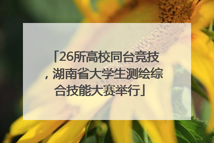 26所高校同台竞技，湖南省大学生测绘综合技能大赛举行