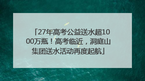 27年高考公益送水超1000万瓶！高考临近，洞庭山集团送水活动再度起航