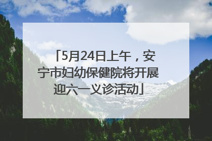 5月24日上午，安宁市妇幼保健院将开展迎六一义诊活动