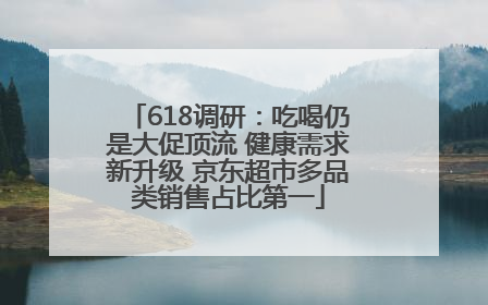618调研：吃喝仍是大促顶流 健康需求新升级 京东超市多品类销售占比第一